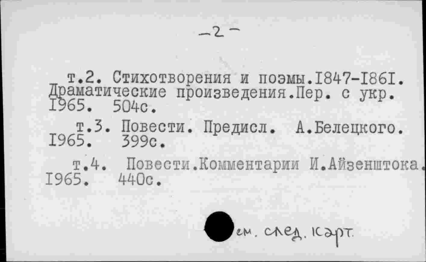 ﻿— 2_ ~
т.2. Стихотворения и поэмы.1847-1861. Драматические произведения.Пер. с укр. 1965. 504с.
т.З. Повести. Предисл. А.Белецкого. 1965.	399с.
т.4. Повести.Комментарии И.Айзенштока 1965.	440с.